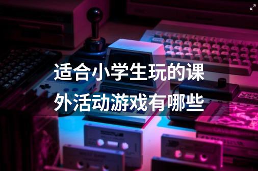 适合小学生玩的课外活动游戏有哪些-第1张-游戏信息-龙启网