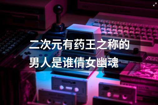 二次元有药王之称的男人是谁倩女幽魂-第1张-游戏信息-龙启网