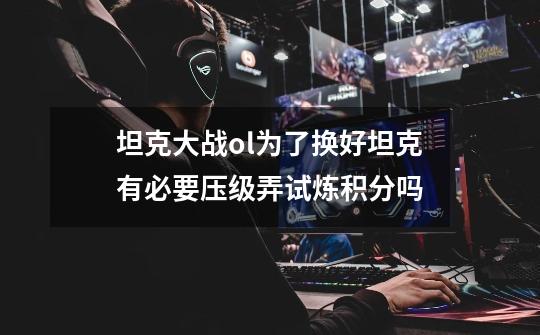 坦克大战ol为了换好坦克有必要压级弄试炼积分吗-第1张-游戏信息-龙启网