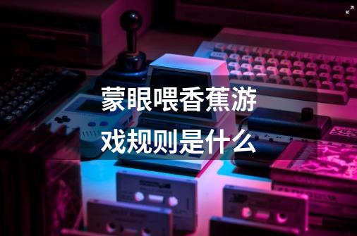 蒙眼喂香蕉游戏规则是什么-第1张-游戏信息-龙启网