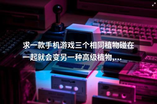求一款手机游戏三个相同植物碰在一起就会变另一种高级植物,也有动物的最高级是个红心，是从上面落下的-第1张-游戏信息-龙启网