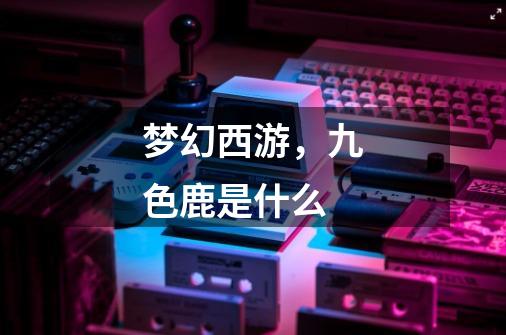 梦幻西游,九色鹿是什么-第1张-游戏信息-龙启网