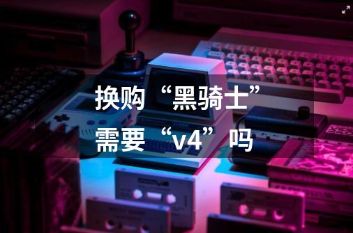换购“黑骑士”需要“v4”吗-第1张-游戏信息-龙启网