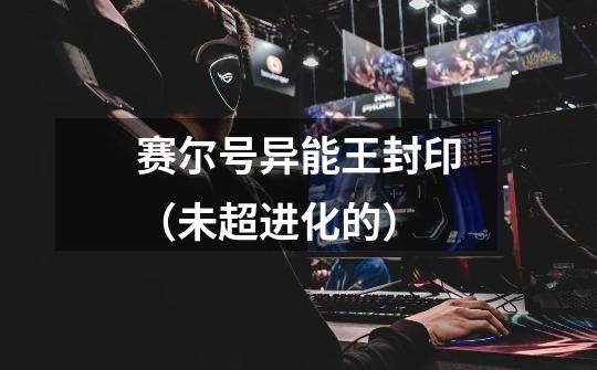 赛尔号异能王封印(未超进化的)-第1张-游戏信息-龙启网