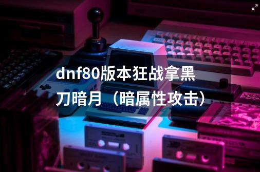 dnf80版本狂战拿黑刀暗月（暗属性攻击）-第1张-游戏信息-龙启网