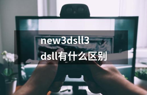 new3dsll3dsll有什么区别-第1张-游戏信息-龙启网