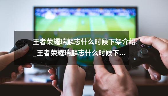 王者荣耀瑞麟志什么时候下架介绍_王者荣耀瑞麟志什么时候下架是什么-第1张-游戏信息-龙启网