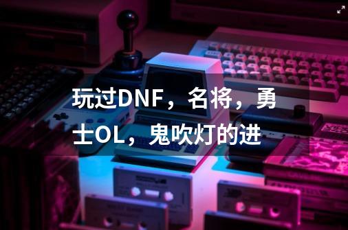 玩过DNF,名将,勇士OL,鬼吹灯的进-第1张-游戏信息-龙启网