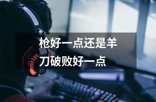 枪好一点还是羊刀破败好一点-第1张-游戏信息-龙启网