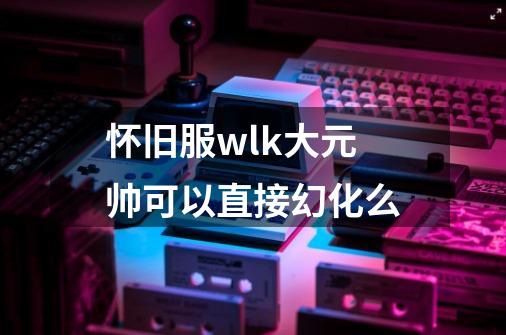 怀旧服wlk大元帅可以直接幻化么-第1张-游戏信息-龙启网