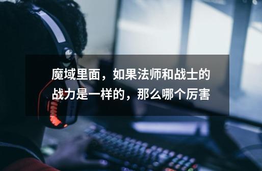 魔域里面,如果法师和战士的战力是一样的,那么哪个厉害-第1张-游戏信息-龙启网