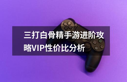 三打白骨精手游进阶攻略VIP性价比分析-第1张-游戏信息-龙启网