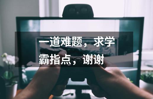 一道难题,求学霸指点,谢谢-第1张-游戏信息-龙启网