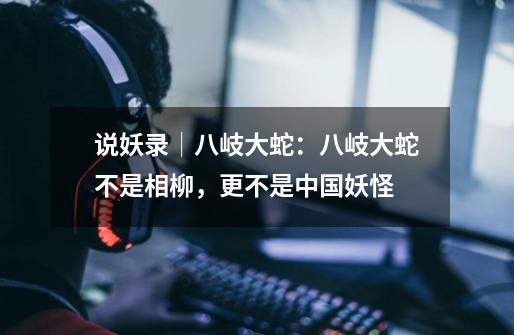 说妖录│八岐大蛇:八岐大蛇不是相柳,更不是中国妖怪-第1张-游戏信息-龙启网