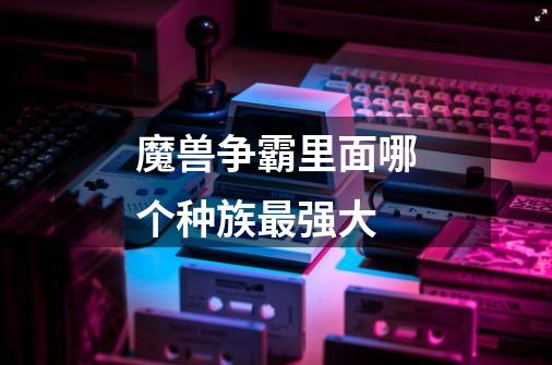 魔兽争霸里面哪个种族最强大-第1张-游戏信息-龙启网