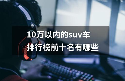 10万以内的suv车排行榜前十名有哪些-第1张-游戏信息-龙启网