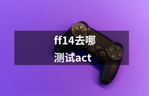 ff14去哪测试act-第1张-游戏信息-龙启网