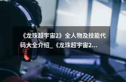 《龙珠超宇宙2》全人物及技能代码大全介绍_《龙珠超宇宙2》全人物及技能代码大全是什么-第1张-游戏信息-龙启网