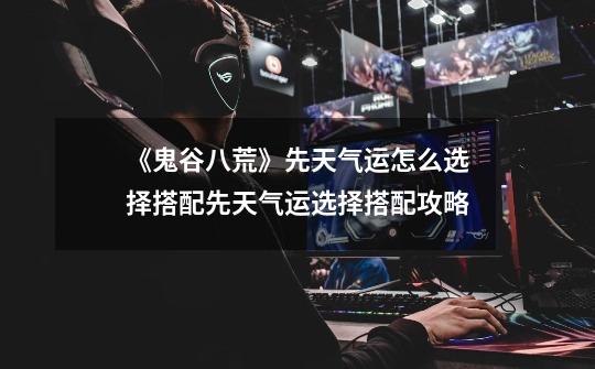 《鬼谷八荒》先天气运怎么选择搭配先天气运选择搭配攻略-第1张-游戏信息-龙启网