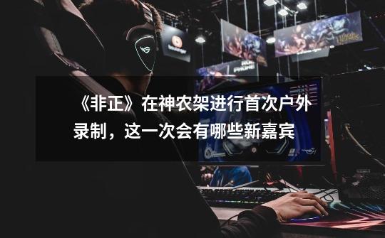 《非正》在神农架进行首次户外录制,这一次会有哪些新嘉宾-第1张-游戏信息-龙启网