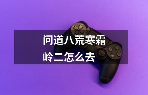 问道八荒寒霜岭二怎么去-第1张-游戏信息-龙启网