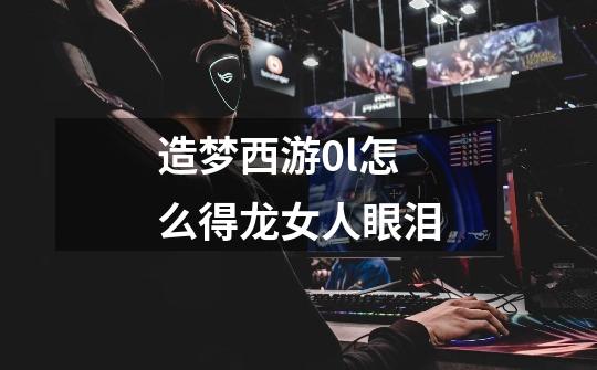 造梦西游0l怎么得龙女人眼泪-第1张-游戏信息-龙启网