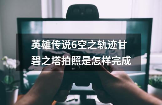 英雄传说6空之轨迹甘碧之塔拍照是怎样完成-第1张-游戏信息-龙启网