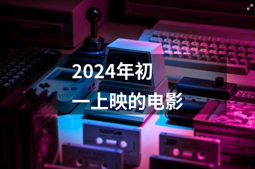 2024年初一上映的电影-第1张-游戏信息-龙启网