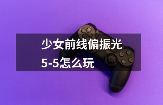 少女前线偏振光5-5怎么玩-第1张-游戏信息-龙启网