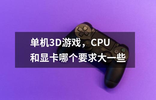 单机3D游戏，CPU和显卡哪个要求大一些-第1张-游戏信息-龙启网