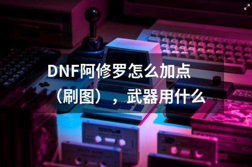 DNF阿修罗怎么加点(刷图),武器用什么-第1张-游戏信息-龙启网