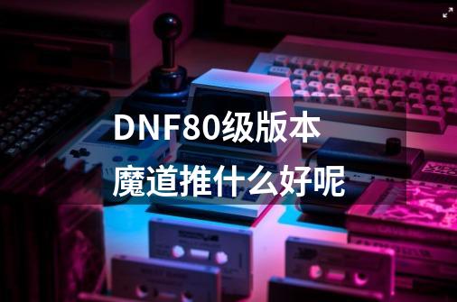 DNF80级版本魔道推什么好呢-第1张-游戏信息-龙启网
