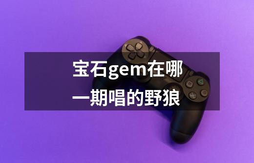 宝石gem在哪一期唱的野狼-第1张-游戏信息-龙启网