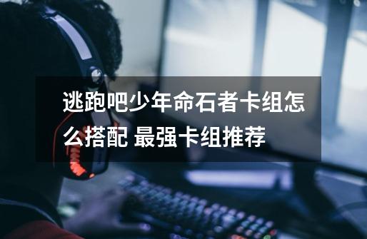 逃跑吧少年命石者卡组怎么搭配 最强卡组推荐-第1张-游戏信息-龙启网