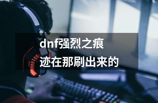 dnf强烈之痕迹在那刷出来的-第1张-游戏信息-龙启网