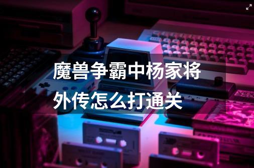 魔兽争霸中杨家将外传怎么打通关-第1张-游戏信息-龙启网