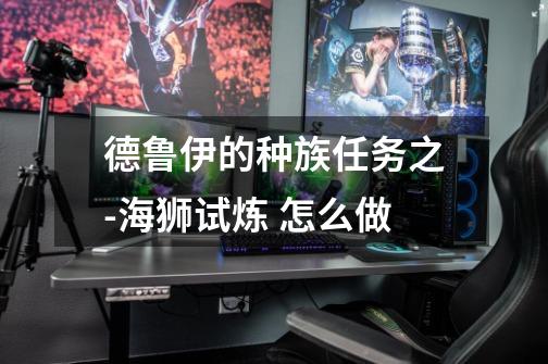 德鲁伊的种族任务之-海狮试炼 怎么做-第1张-游戏信息-龙启网