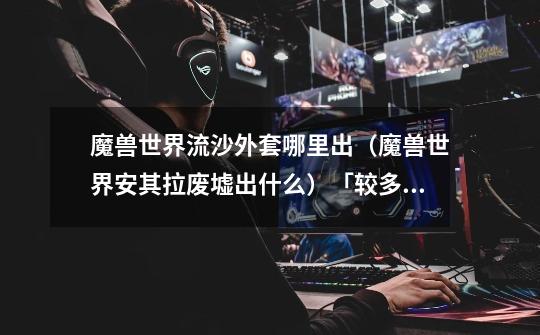 魔兽世界流沙外套哪里出(魔兽世界安其拉废墟出什么)「较多评论」-第1张-游戏信息-龙启网