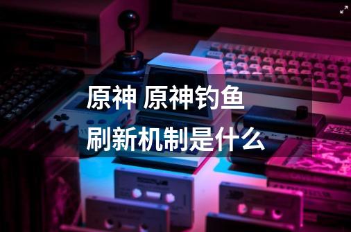 原神 原神钓鱼刷新机制是什么-第1张-游戏信息-龙启网