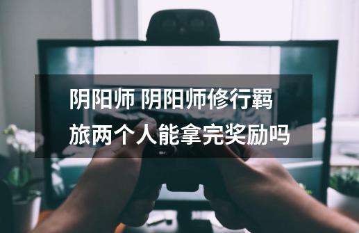 阴阳师 阴阳师修行羁旅两个人能拿完奖励吗-第1张-游戏信息-龙启网