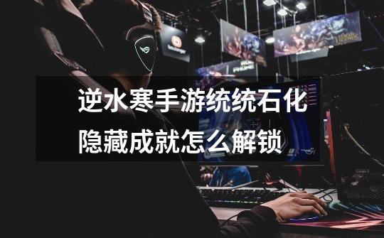 逆水寒手游统统石化隐藏成就怎么解锁-第1张-游戏信息-龙启网