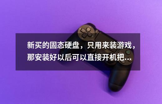新买的固态硬盘，只用来装游戏，那安装好以后可以直接开机把游戏塞进去么-第1张-游戏信息-龙启网