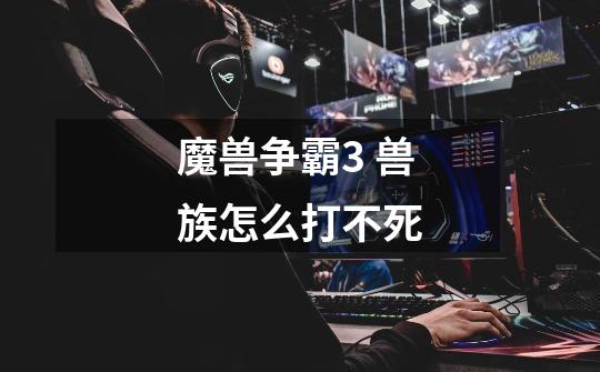 魔兽争霸3 兽族怎么打不死-第1张-游戏信息-龙启网