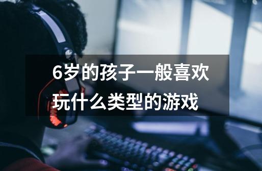 6岁的孩子一般喜欢玩什么类型的游戏-第1张-游戏信息-龙启网