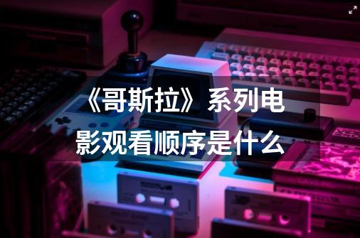 《哥斯拉》系列电影观看顺序是什么-第1张-游戏信息-龙启网
