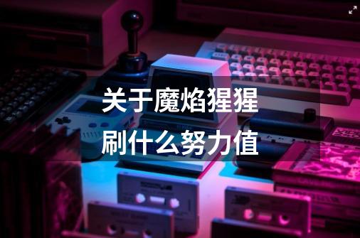 关于魔焰猩猩刷什么努力值-第1张-游戏信息-龙启网