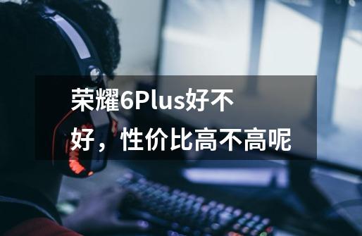 荣耀6Plus好不好,性价比高不高呢-第1张-游戏信息-龙启网