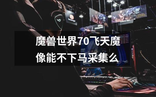 魔兽世界7.0飞天魔像能不下马采集么-第1张-游戏信息-龙启网