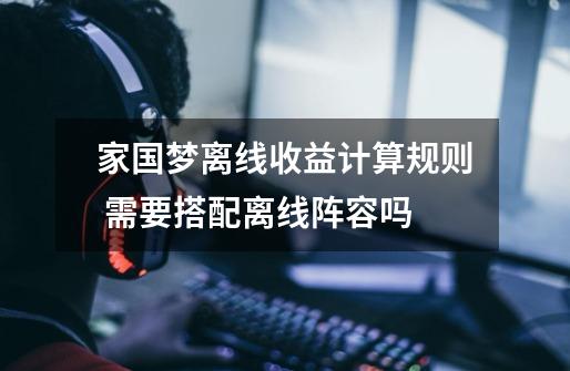 家国梦离线收益计算规则 需要搭配离线阵容吗-第1张-游戏信息-龙启网