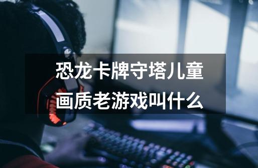 恐龙卡牌守塔儿童画质老游戏叫什么-第1张-游戏信息-龙启网